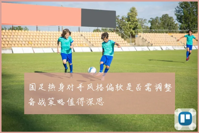 国足热身对手风格偏软是否需调整备战策略值得深思
