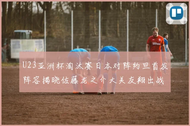 U23亚洲杯淘汰赛日本对阵约旦首发阵容揭晓佐藤龙之介大关友翔出战