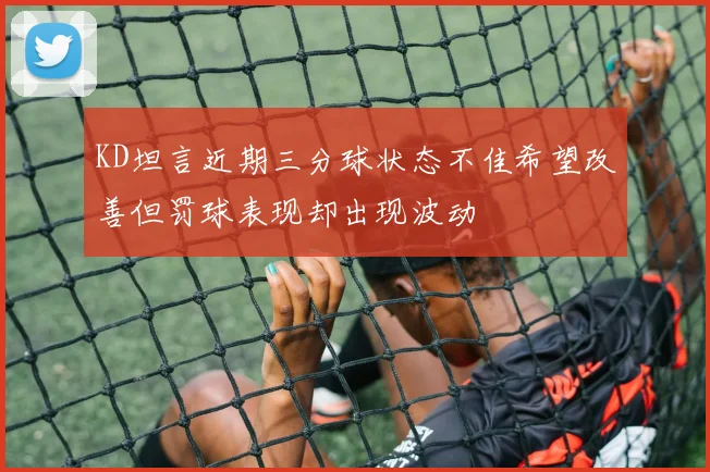 KD坦言近期三分球状态不佳希望改善但罚球表现却出现波动