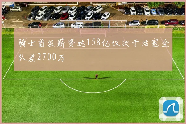 骑士首发薪资达158亿仅次于活塞全队差2700万