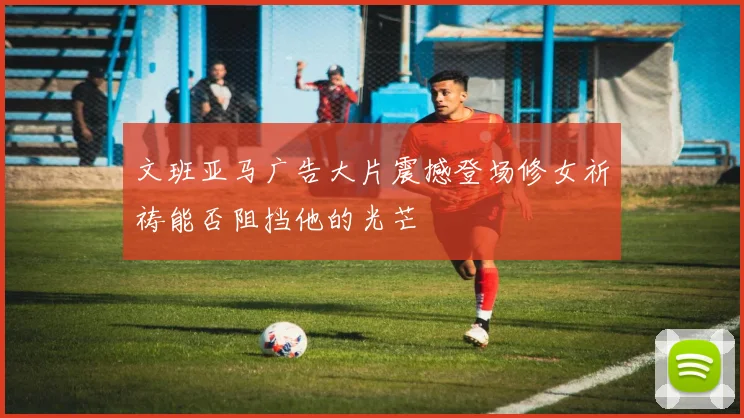 文班亚马广告大片震撼登场修女祈祷能否阻挡他的光芒