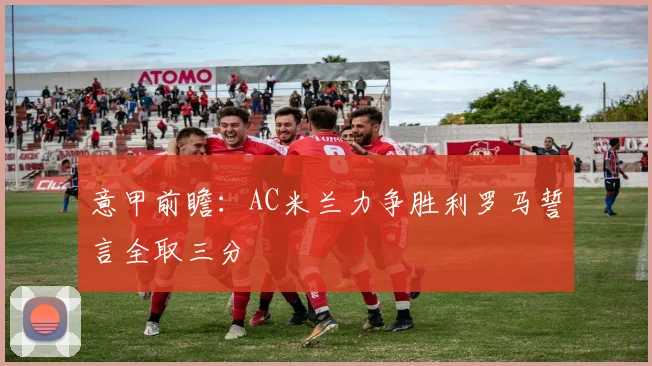 意甲前瞻：AC米兰力争胜利罗马誓言全取三分