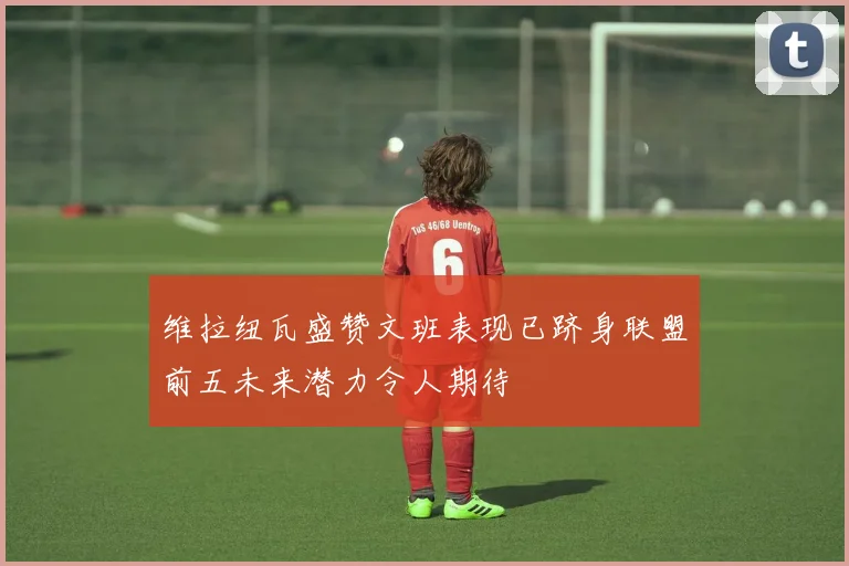 维拉纽瓦盛赞文班表现已跻身联盟前五未来潜力令人期待