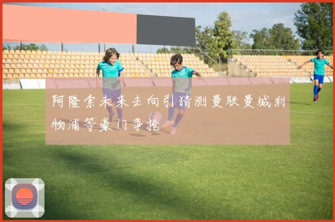 阿隆索未来去向引猜测曼联曼城利物浦等豪门争抢