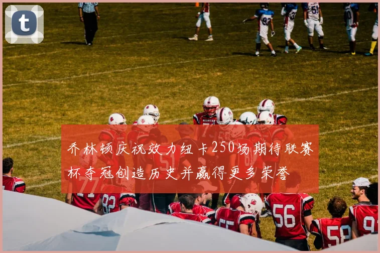 乔林顿庆祝效力纽卡250场期待联赛杯夺冠创造历史并赢得更多荣誉