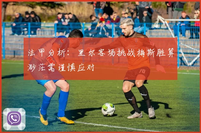 法甲分析：里尔客场挑战梅斯胜算渺茫需谨慎应对