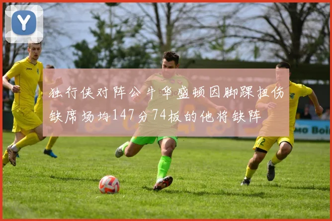 独行侠对阵公牛华盛顿因脚踝扭伤缺席场均147分74板的他将缺阵