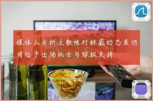 媒体人分析主教练对林葳的态度仍将给予出场机会与球权支持
