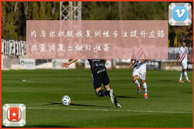 内马尔积极恢复训练专注提升左膝力量为复出做好准备