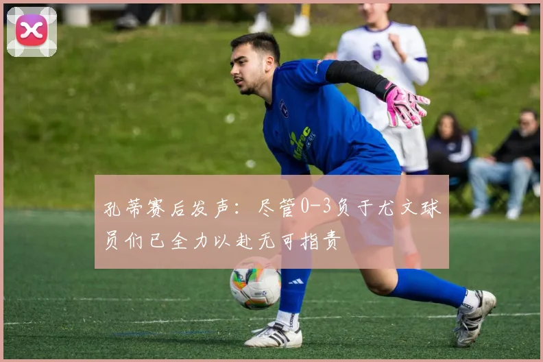 孔蒂赛后发声：尽管0-3负于尤文球员们已全力以赴无可指责