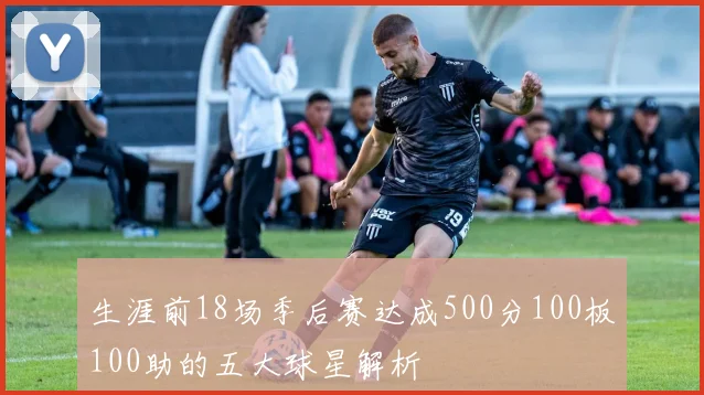 生涯前18场季后赛达成500分100板100助的五大球星解析