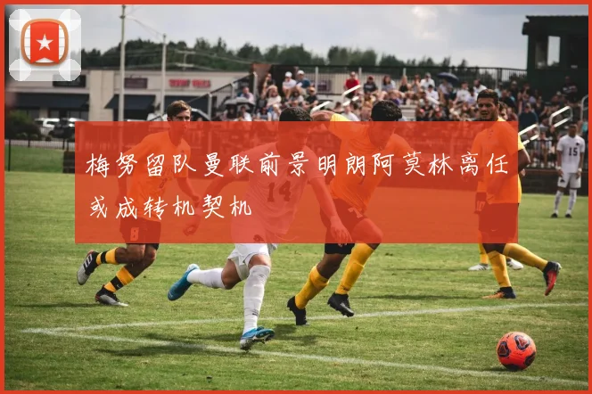 梅努留队曼联前景明朗阿莫林离任或成转机契机