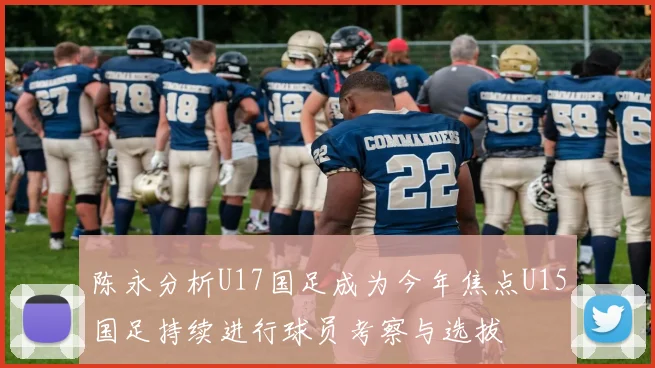 陈永分析U17国足成为今年焦点U15国足持续进行球员考察与选拔