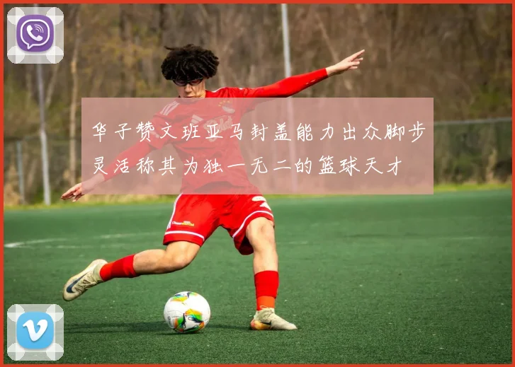 华子赞文班亚马封盖能力出众脚步灵活称其为独一无二的篮球天才