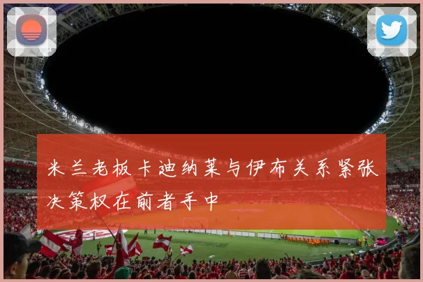 米兰老板卡迪纳莱与伊布关系紧张决策权在前者手中