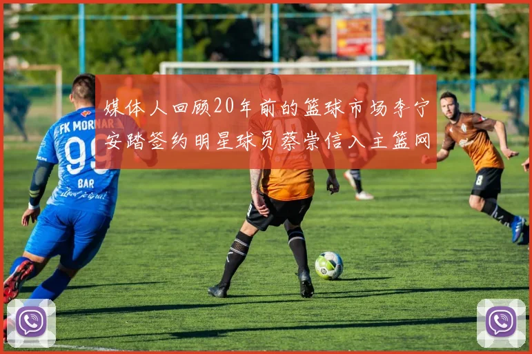 媒体人回顾20年前的篮球市场李宁安踏签约明星球员蔡崇信入主篮网的时代变迁