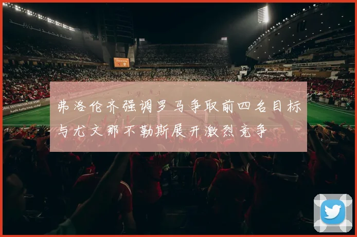 弗洛伦齐强调罗马争取前四名目标与尤文那不勒斯展开激烈竞争