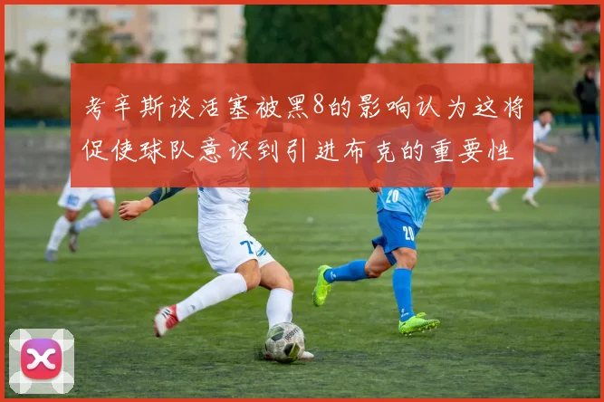 考辛斯谈活塞被黑8的影响认为这将促使球队意识到引进布克的重要性