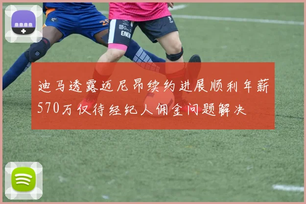 迪马透露迈尼昂续约进展顺利年薪570万仅待经纪人佣金问题解决