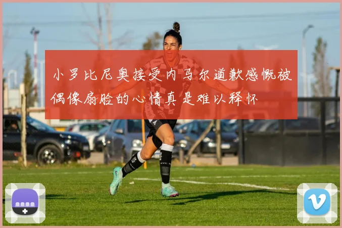 小罗比尼奥接受内马尔道歉感慨被偶像扇脸的心情真是难以释怀