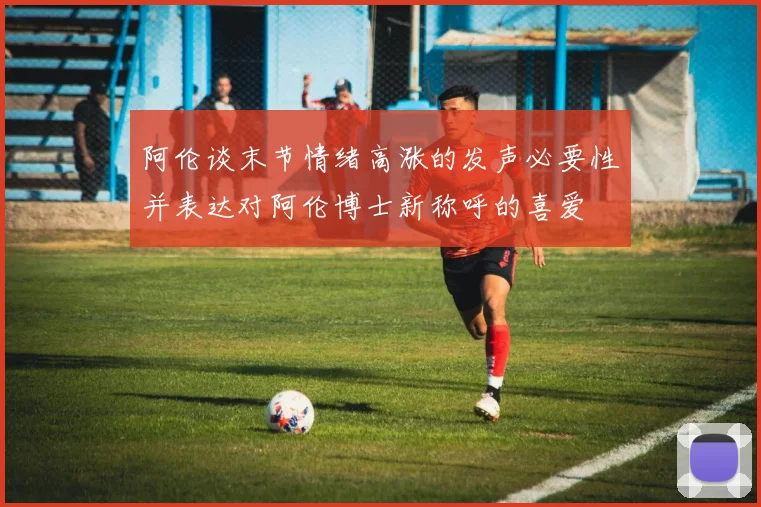 阿伦谈末节情绪高涨的发声必要性并表达对阿伦博士新称呼的喜爱
