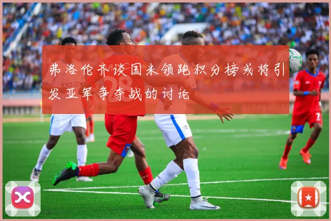 弗洛伦齐谈国米领跑积分榜或将引发亚军争夺战的讨论