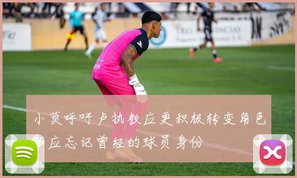小莫呼吁卢执教应更积极转变角色不应忘记曾经的球员身份