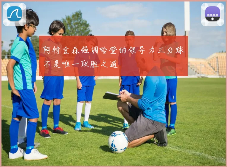 阿特金森强调哈登的领导力三分球不是唯一取胜之道