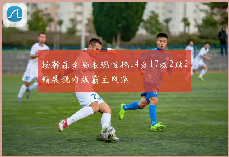 杨瀚森全场表现惊艳14分17板2助2帽展现内线霸主风范